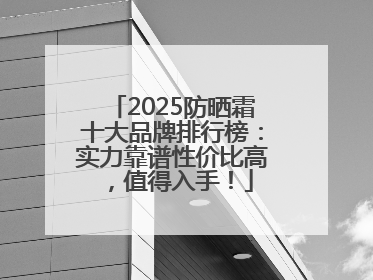 2025防晒霜十大品牌排行榜：实力靠谱性价比高，值得入手！