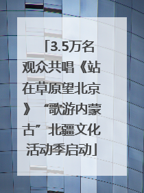 3.5万名观众共唱《站在草原望北京》“歌游内蒙古”北疆文化活动季启动