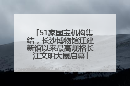 51家国宝机构集结，长沙博物馆迁建新馆以来最高规格长江文明大展启幕