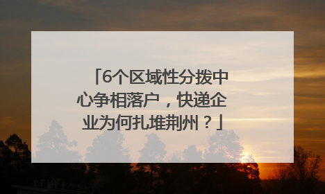 6个区域性分拨中心争相落户，快递企业为何扎堆荆州？