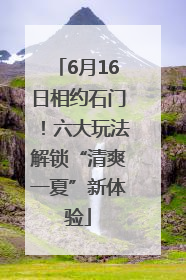 6月16日相约石门！六大玩法解锁“清爽一夏”新体验