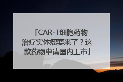 CAR-T细胞药物治疗实体瘤要来了？这款药物申请国内上市